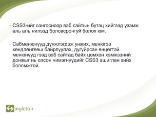 • CSS3-ийг сонгосноор вэб сайтын бүтэц хийгээд үзэмж
 аль аль нилээд боловсронгуй болох юм.

• Сабменюнүүд дүүжлэгдэж унжих, менюгээ
 хөндлөнгөөш байрлуулах, дугуйрсан өнцөгтэй
 менюнүүд гээд вэб сайтад байх цомхон хэмжээний
 донжыг нь олсон чимэгнүүдийг CSS3 ашиглан хийх
 боломжтой.
 