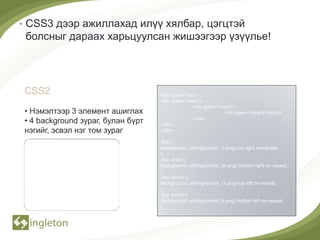 • CSS3 дээр ажиллахад илүү хялбар, цэгцтэй
 болсныг дараах харьцуулсан жишээгээр үзүүлье!




CSS2                               <div class=”foo”>
                                   <div class=”inner”>
                                                  <div class=”inner2”>
• Нэмэлтээр 3 элемент ашиглах                                    <div class=”inner3”></div>
• 4 background зураг, булан бүрт   </div>
                                                  </div>

нэгийг, эсвэл нэг том зураг        </div>

                                   .foo {
                                   background: url(img/corner_tr.png) top right no-repeat;
                                   }
                                   .foo .inner {
                                   background: url(img/corner_br.png) bottom right no-repeat;
                                   }
                                   .foo .inner2 {
                                   background: url(img/corner_t1.png) top left no-repeat;
                                   }
                                   .foo .inner3 {
                                   background: url(img/corner_tr.png) bottom left no-repeat;
                                   }
 