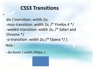 CSS3 Transitions
•
    div { transition: width 2s;
    -moz-transition: width 2s; /* Firefox 4 */
    -webkit-transition: width 2s; /* Safari and
    Chrome */
    -o-transition: width 2s; /* Opera */ }
    Note :
    - div:hover { width:300px; }
 