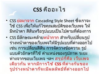 CSS คือ อะไร
• CSS ย่อมาจาก Cascading Style Sheet ซึ่งเราจะ
  ใช้ CSS เพื่อให้แก้ไขคุณสมบัติของเว็บเพจ ให้
  มีหน้าตา สีสันหรือรูปแบบเป็นไปตามที่ต้องการ
• CSS มีลักษณะคล้ายหน้ากาก สำาหรับเปลี่ยนรูป
  ร่างหน้าตาของเว็บเพจให้มีรูปแบบที่ต่างออกไป
  เช่น การเปลี่ยนสีสน การจัดวางข้อความ รูป
                      ั
  แบบตัวอักษรที่ใช้ ตำาแหน่งของรูปภาพ ระยะ
  ห่างจากขอบเว็บเพจ ฯลฯ สรุป ก็ค อ เว็บ เพจ
                                        ื
  เดีย วกัน หากมีก ารใช้ CSS ที่ต ่า งกัน ของ
  รูป ร่า งหน้า ตาก็จ ะมีผ ลลัพ ธ์ท ี่ต ่า งออกไป
 