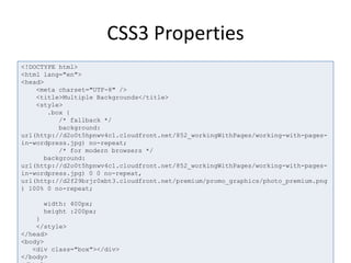CSS3 Properties
<!DOCTYPE html>
<html lang="en">
<head>
<meta charset="UTF-8" />
<title>Multiple Backgrounds</title>
<style>
.box {
/* fallback */
background:
url(http://d2o0t5hpnwv4c1.cloudfront.net/852_workingWithPages/working-with-pages-
in-wordpress.jpg) no-repeat;
/* for modern browsers */
background:
url(http://d2o0t5hpnwv4c1.cloudfront.net/852_workingWithPages/working-with-pages-
in-wordpress.jpg) 0 0 no-
repeat, url(http://d2f29brjr0xbt3.cloudfront.net/premium/promo_graphics/photo_pre
mium.png) 100% 0 no-repeat;
width: 400px;
height :200px;
}
</style>
</head>
<body>
<div class="box"></div>
</body>
 