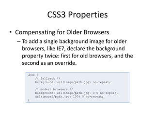 CSS3 Properties
• Compensating for Older Browsers
– To add a single background image for older
browsers, like IE7, declare the background
property twice: first for old browsers, and the
second as an override.
.box {
/* fallback */
background: url(image/path.jpg) no-repeat;
/* modern browsers */
background: url(image/path.jpg) 0 0 no-repeat,
url(image2/path.jpg) 100% 0 no-repeat;
}
 