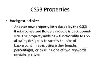 CSS3 Properties
• background-size
– Another new property introduced by the CSS3
Backgrounds and Borders module is background-
size. The property adds new functionality to CSS
allowing designers to specify the size of
background images using either
lengths, percentages, or by using one of two
keywords; contain or cover.
 