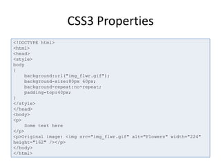 CSS3 Properties
<!DOCTYPE html>
<html>
<head>
<style>
body
{
background:url("img_flwr.gif");
background-size:80px 60px;
background-repeat:no-repeat;
padding-top:40px;
}
</style>
</head>
<body>
<p>
Some text here
</p>
<p>Original image: <img src="img_flwr.gif" alt="Flowers" width="224"
height="162" /></p>
</body>
</html>
 