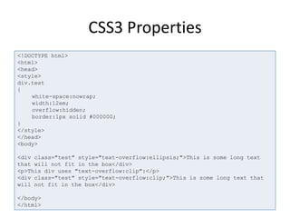 CSS3 Properties
<!DOCTYPE html>
<html>
<head>
<style>
div.test
{
white-space:nowrap;
width:12em;
overflow:hidden;
border:1px solid #000000;
}
</style>
</head>
<body>
<div class="test" style="text-overflow:ellipsis;">This is some long text
that will not fit in the box</div>
<p>This div uses "text-overflow:clip":</p>
<div class="test" style="text-overflow:clip;">This is some long text that
will not fit in the box</div>
</body>
</html>
 