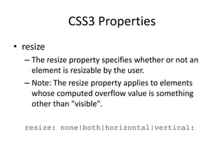 CSS3 Properties
• resize
– The resize property specifies whether or not an
element is resizable by the user.
– Note: The resize property applies to elements
whose computed overflow value is something
other than "visible".
resize: none|both|horizontal|vertical:
 