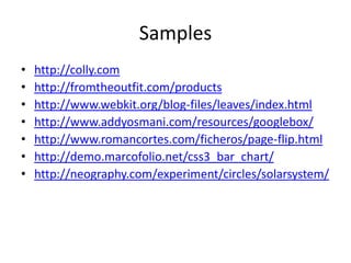 Samples
• http://colly.com
• http://fromtheoutfit.com/products
• http://www.webkit.org/blog-files/leaves/index.html
• http://www.addyosmani.com/resources/googlebox/
• http://www.romancortes.com/ficheros/page-flip.html
• http://demo.marcofolio.net/css3_bar_chart/
• http://neography.com/experiment/circles/solarsystem/
 