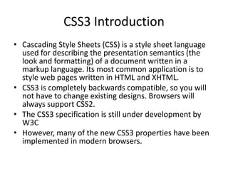 CSS3 Introduction
• Cascading Style Sheets (CSS) is a style sheet language
used for describing the presentation semantics (the
look and formatting) of a document written in a
markup language. Its most common application is to
style web pages written in HTML and XHTML.
• CSS3 is completely backwards compatible, so you will
not have to change existing designs. Browsers will
always support CSS2.
• The CSS3 specification is still under development by
W3C
• However, many of the new CSS3 properties have been
implemented in modern browsers.
 