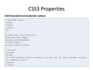 CSS3 Properties
<!DOCTYPE html>
<html>
<head>
<style>
div
{
border:2px solid #a1a1a1;
padding:10px 40px;
background:#dddddd;
width:300px;
border-radius:25px;
}
</style>
</head>
<body>
<div>The border-radius property allows you to add rounded corners
to elements.</div>
</body>
</html>
CSS3 Rounded Corners(border-radius):
 