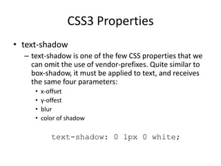 CSS3 Properties
• text-shadow
– text-shadow is one of the few CSS properties that we
can omit the use of vendor-prefixes. Quite similar to
box-shadow, it must be applied to text, and receives
the same four parameters:
• x-offset
• y-offest
• blur
• color of shadow
text-shadow: 0 1px 0 white;
 