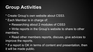 Group Activities
* Create Group’s own website about CSS3.
* Each Member is in charge of:
+ Researching about 2 modules of CSS3
+ Write reports in the Group’s website to share to other
members.
+ Read other members reports, discuss, give advices to
improve the reports.
* If a report is OK in terms of content and presentation, then
it will be made public.
 