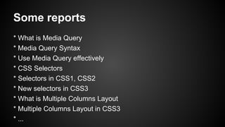 Some reports
* What is Media Query
* Media Query Syntax
* Use Media Query effectively
* CSS Selectors
* Selectors in CSS1, CSS2
* New selectors in CSS3
* What is Multiple Columns Layout
* Multiple Columns Layout in CSS3
* ...
 