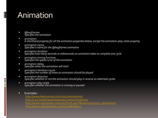 Animation
 @keyframes
Specifies the animation
 animation
A shorthand property for all the animation properties below, except the animation-play-state property
 animation-name
Specifies a name for the @keyframes animation
 animation-duration
Specifies how many seconds or milliseconds an animation takes to complete one cycle
 animation-timing-function
Specifies the speed curve of the animation
 animation-delay
Specifies when the animation will start
 animation-iteration-count
Specifies the number of times an animation should be played
 animation-direction
Specifies whether or not the animation should play in reverse on alternate cycles
 animation-play-state
Specifies whether the animation is running or paused
 Examples:
http://www.leemunroe.com/css3-animations/
http://css3.bradshawenterprises.com/animations/
http://www.w3schools.com/css3/tryit.asp?filename=trycss3_animation1
http://www.standardista.com/sxsw/#slide24
 