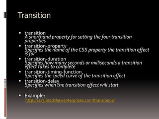 Transition
 transition
A shorthand property for setting the four transition
properties
 transition-property
Specifies the name of the CSS property the transition effect
is for
 transition-duration
Specifies how many seconds or milliseconds a transition
effect takes to complete
 transition-timing-function
Specifies the speed curve of the transition effect
 transition-delay
Specifies when the transition effect will start
 Example:
http://css3.bradshawenterprises.com/transitions/
 