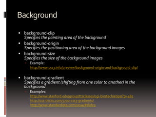Background
 background-clip
Specifies the painting area of the background
 background-origin
Specifies the positioning area of the background images
 background-size
Specifies the size of the background images
 Example:
http://www.css3.info/preview/background-origin-and-background-clip/
 background-gradient
Specifies a gradient (shifting from one color to another) in the
background
 Examples:
http://www.stanford.edu/group/ttsclasses/cgi-bin/techietips/?p=485
http://css-tricks.com/5700-css3-gradients/
http://www.standardista.com/sxsw/#slide3
 