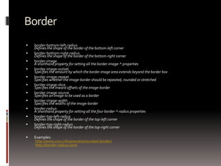 Border
 border-bottom-left-radius
Defines the shape of the border of the bottom-left corner
 border-bottom-right-radius
Defines the shape of the border of the bottom-right corner
 border-image
A shorthand property for setting all the border-image-* properties
 border-image-outset
Specifies the amount by which the border image area extends beyond the border box
 border-image-repeat
Specifies whether the image-border should be repeated, rounded or stretched
 border-image-slice
Specifies the inward offsets of the image-border
 border-image-source
Specifies an image to be used as a border
 border-image-width
Specifies the widths of the image-border
 border-radius
A shorthand property for setting all the four border-*-radius properties
 border-top-left-radius
Defines the shape of the border of the top-left corner
 border-top-right-radius
Defines the shape of the border of the top-right corner
 Examples:
http://www.css3.info/preview/rounded-border/
http://border-radius.com/
 