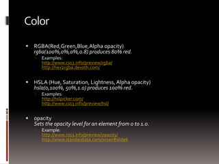 Color
 RGBA(Red,Green,Blue,Alpha opacity)
rgba(100%,0%,0%,0.8) produces 80% red.
 Examples:
http://www.css3.info/preview/rgba/
http://hex2rgba.devoth.com/
 HSLA (Hue, Saturation, Lightness, Alpha opacity)
hsla(0,100%, 50%,1.0) produces 100% red.
 Examples:
http://hslpicker.com/
http://www.css3.info/preview/hsl/
 opacity
Sets the opacity level for an element from 0 to 1.0.
 Example:
http://www.css3.info/preview/opacity/
http://www.standardista.com/sxsw/#slide6
 