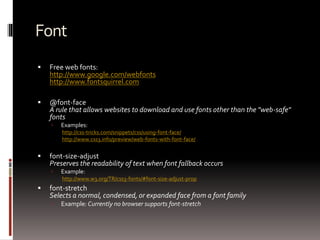 Font
 Free web fonts:
http://www.google.com/webfonts
http://www.fontsquirrel.com
 @font-face
A rule that allows websites to download and use fonts other than the "web-safe"
fonts
 Examples:
http://css-tricks.com/snippets/css/using-font-face/
http://www.css3.info/preview/web-fonts-with-font-face/
 font-size-adjust
Preserves the readability of text when font fallback occurs
 Example:
http://www.w3.org/TR/css3-fonts/#font-size-adjust-prop
 font-stretch
Selects a normal, condensed, or expanded face from a font family
 Example: Currently no browser supports font-stretch
 