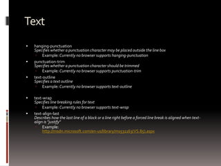 Text
 hanging-punctuation
Specifies whether a punctuation character may be placed outside the line box
 Example: Currently no browser supports hanging-punctuation
 punctuation-trim
Specifies whether a punctuation character should be trimmed
 Example: Currently no browser supports punctuation-trim
 text-outline
Specifies a text outline
 Example: Currently no browser supports text-outline
 text-wrap
Specifies line breaking rules for text
 Example: Currently no browser supports text-wrap
 text-align-last
Describes how the last line of a block or a line right before a forced line break is aligned when text-
align is "justify"
 Example:
http://msdn.microsoft.com/en-us/library/ms531163(VS.85).aspx
 