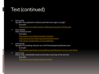 Text(continued)
 text-justify
Specifies the justification method used when text-align is "justify"
 Example:
http://msdn.microsoft.com/en-us/library/ms531172(v=VS.85).aspx
 text-shadow
Adds shadow to text
 Examples:
http://www.css3.info/preview/text-shadow/
http://www.quirksmode.org/css/textshadow.html
http://www.standardista.com/sxsw/#slide9
 word-break
Specifies line breaking rules for non-CJK (Chinese/Japanese/Korean) text
 Example:
http://www.w3schools.com/cssref/tryit.asp?filename=trycss3_word-break
 word-wrap
Allows long, unbreakable words to be broken and wrap to the next line
 Example:
http://www.css3.info/preview/word-wrap/
 