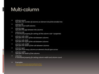 Multi-column
 column-count
Specifies the number of columns an element should be divided into
 column-fill
Specifies how to fill columns
 column-gap
Specifies the gap between the columns
 column-rule
A shorthand property for setting all the column-rule-* properties
 column-rule-color
Specifies the color of the rule between columns
 column-rule-style
Specifies the style of the rule between columns
 column-rule-width
Specifies the width of the rule between columns
 column-span
Specifies how many columns an element should span across
 column-width
Specifies the width of the columns
 columns
A shorthand property for setting column-width and column-count
 Examples:
http://www.quirksmode.org/css/multicolumn.html
http://www.css3.info/preview/multi-column-layout/
 