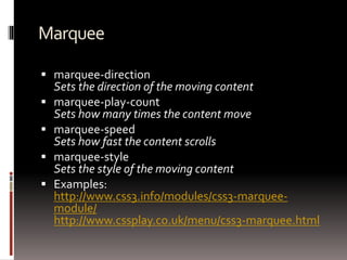 Marquee
 marquee-direction
Sets the direction of the moving content
 marquee-play-count
Sets how many times the content move
 marquee-speed
Sets how fast the content scrolls
 marquee-style
Sets the style of the moving content
 Examples:
http://www.css3.info/modules/css3-marquee-
module/
http://www.cssplay.co.uk/menu/css3-marquee.html
 