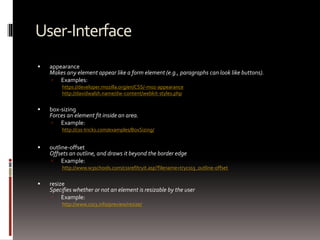 User-Interface
 appearance
Makes any element appear like a form element (e.g., paragraphs can look like buttons).
 Examples:
https://developer.mozilla.org/en/CSS/-moz-appearance
http://davidwalsh.name/dw-content/webkit-styles.php
 box-sizing
Forces an element fit inside an area.
 Example:
http://css-tricks.com/examples/BoxSizing/
 outline-offset
Offsets an outline, and draws it beyond the border edge
 Example:
http://www.w3schools.com/cssref/tryit.asp?filename=trycss3_outline-offset
 resize
Specifies whether or not an element is resizable by the user
 Example:
http://www.css3.info/preview/resize/
 