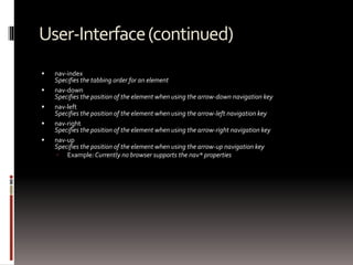 User-Interface(continued)
 nav-index
Specifies the tabbing order for an element
 nav-down
Specifies the position of the element when using the arrow-down navigation key
 nav-left
Specifies the position of the element when using the arrow-left navigation key
 nav-right
Specifies the position of the element when using the arrow-right navigation key
 nav-up
Specifies the position of the element when using the arrow-up navigation key
 Example: Currently no browser supports the nav* properties
 