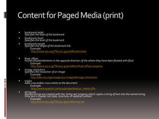 ContentforPagedMedia(print)
 bookmark-label
Specifies the label of the bookmark
 bookmark-level
Specifies the level of the bookmark
 bookmark-target
Specifies the target of the bookmark link
 Example:
http://www.w3.org/TR/css3-gcpm/#bookmarks
 float-offset
Pushes floated elements in the opposite direction of the where they have been floated with float
 Example:
http://www.w3.org/TR/css3-gcpm/#the-float-offset-property
 image-resolution
Specifies the resolution of an image
 Example:
http://dev.w3.org/csswg/css3-images/#image-resolution
 marks
Adds crop and/or cross marks to the document
 Example:
http://www.quackit.com/css/properties/css_marks.cfm
 string-set
Named strings are created with the ‘string-set’ property which copies a string of text into the named string.
Only text is copied; not style, structure, or replaced content
 Example:
http://www.w3.org/TR/css3-gcpm/#string-set
 