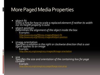 MorePagedMediaProperties
 object-fit
Gives a hint for how to scale a replaced element if neither its width
nor its height property is auto
 object-position
Determines the alignment of the object inside the box
 Examples:
http://www.w3.org/TR/css3-images/#object-fit
http://www.w3.org/TR/css3-images/#object-position
 image-orientation
Specifies a rotation in the right or clockwise direction that a user
agent applies to an image
 Example:
http://dev.w3.org/csswg/css3-images/#image-orientation
 size
Specifies the size and orientation of the containing box for page
content
 Example:
http://dev.w3.org/csswg/css3-page/#page-size-prop
 