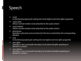 Speech
 mark
A shorthand property for setting the mark-before and mark-after properties
 mark-after
Allows named markers to be attached to the audio stream
 mark-before
Allows named markers to be attached to the audio stream
 phonemes
Specifies a phonetic pronunciation for the text contained by the corresponding
element
 rest
A shorthand property for setting the rest-before and rest-after properties
 rest-after
Specifies a rest or prosodic boundary to be observed after speaking an
element's content
 rest-before
Specifies a rest or prosodic boundary to be observed before speaking an
element's content
 