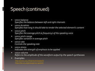 Speech(continued)
 voice-balance
Specifies the balance between left and right channels
 voice-duration
Specifies how long it should take to render the selected element's content
 voice-pitch
Specifies the average pitch (a frequency) of the speaking voice
 voice-pitch-range
Specifies variation in average pitch
 voice-rate
Controls the speaking rate
 voice-stress
Indicates the strength of emphasis to be applied
 voice-volume
Refers to the amplitude of the waveform output by the speech synthesizes
 Examples:
http://www.css3.info/preview/speech/
http://dev.w3.org/csswg/css3-speech/
 