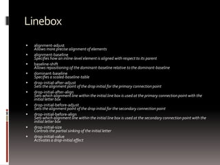 Linebox
 alignment-adjust
Allows more precise alignment of elements
 alignment-baseline
Specifies how an inline-level element is aligned with respect to its parent
 baseline-shift
Allows repositioning of the dominant-baseline relative to the dominant-baseline
 dominant-baseline
Specifies a scaled-baseline-table
 drop-initial-after-adjust
Sets the alignment point of the drop initial for the primary connection point
 drop-initial-after-align
Sets which alignment line within the initial line box is used at the primary connection point with the
initial letter box
 drop-initial-before-adjust
Sets the alignment point of the drop initial for the secondary connection point
 drop-initial-before-align
Sets which alignment line within the initial line box is used at the secondary connection point with the
initial letter box
 drop-initial-size
Controls the partial sinking of the initial letter
 drop-initial-value
Activates a drop-initial effect
 
