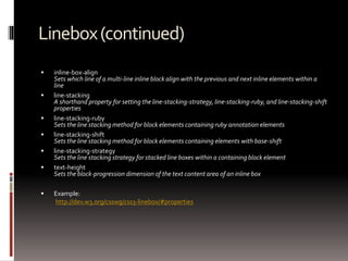 Linebox(continued)
 inline-box-align
Sets which line of a multi-line inline block align with the previous and next inline elements within a
line
 line-stacking
A shorthand property for setting the line-stacking-strategy, line-stacking-ruby, and line-stacking-shift
properties
 line-stacking-ruby
Sets the line stacking method for block elements containing ruby annotation elements
 line-stacking-shift
Sets the line stacking method for block elements containing elements with base-shift
 line-stacking-strategy
Sets the line stacking strategy for stacked line boxes within a containing block element
 text-height
Sets the block-progression dimension of the text content area of an inline box
 Example:
http://dev.w3.org/csswg/css3-linebox/#properties
 