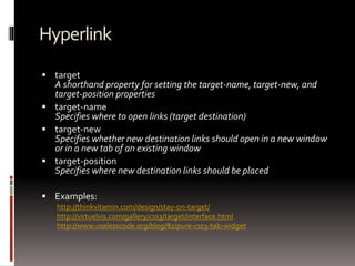 Hyperlink
 target
A shorthand property for setting the target-name, target-new, and
target-position properties
 target-name
Specifies where to open links (target destination)
 target-new
Specifies whether new destination links should open in a new window
or in a new tab of an existing window
 target-position
Specifies where new destination links should be placed
 Examples:
http://thinkvitamin.com/design/stay-on-target/
http://virtuelvis.com/gallery/css3/target/interface.html
http://www.uselesscode.org/blog/82/pure-css3-tab-widget
 