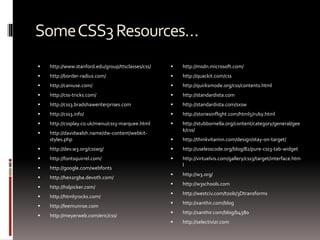 SomeCSS3Resources…
 http://www.stanford.edu/group/ttsclasses/css/
 http://border-radius.com/
 http://caniuse.com/
 http://css-tricks.com/
 http://css3.bradshawenterprises.com
 http://css3.info/
 http://cssplay.co.uk/menu/css3-marquee.html
 http://davidwalsh.name/dw-content/webkit-
styles.php
 http://dev.w3.org/csswg/
 http://fontsquirrel.com/
 http://google.com/webfonts
 http://hex2rgba.devoth.com/
 http://hslpicker.com/
 http://html5rocks.com/
 http://leemunroe.com
 http://meyerweb.com/eric/css/
 http://msdn.microsoft.com/
 http://quackit.com/css
 http://quirksmode.org/css/contents.html
 http://standardista.com
 http://standardista.com/sxsw
 http://storiesinflight.com/html5/ruby.html
 http://stubbornella.org/content/category/general/gee
k/css/
 http://thinkvitamin.com/design/stay-on-target/
 http://uselesscode.org/blog/82/pure-css3-tab-widget
 http://virtuelvis.com/gallery/css3/target/interface.htm
l
 http://w3.org/
 http://w3schools.com
 http://westciv.com/tools/3Dtransforms
 http://xanthir.com/blog
 http://xanthir.com/blog/b4580
 http://selectivizr.com
 