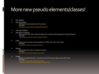 Morenewpseudoelements/classes!
 nth-child(n)
 :nth-of-type(n)
 Allows you to select elements with a formula.
 Example:
http://www.quirksmode.org/css/nthchild.html
 :nth-last-child(n)
 :nth-last-of-type(n)
 Work same as nth-child, except that they start counting at the last element instead of the first.
 Example:
http://www.quirksmode.org/css/nthlastchild.html
 :root
 Selects the root initial containing block (in HTML, this is the <html> tag)
 Example:
http://www.quirksmode.org/css/root.html
 :empty
 Selects elements with no content (“empty”).
 Example:
http://www.quirksmode.org/css/empty.html
 :target
 Selects a targeted element – one with an ID with the same value as the URL's hash.
 Example:
http://www.quirksmode.org/css/target.html
http://www.quirksmode.org/css/target.html#testHash
 