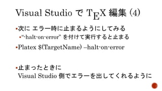 次にエラー時に止まるようにしてみる 
“-halt-on-error” を付けて実行すると止まる 
Platex $(TargetName) –halt-on-error 
止まったときに 
Visual Studio 側でエラーを出してくれるように 
 