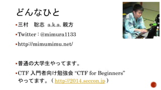 三村聡志a.k.a. 親方 
Twitter : @mimura1133 
http://mimumimu.net/ 
普通の大学生やってます。 
CTF 入門者向け勉強会“CTF for Beginners” 
やってます。( http://2014.seccon.jp ) 
 