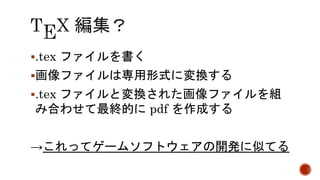 .tex ファイルを書く 
画像ファイルは専用形式に変換する 
.tex ファイルと変換された画像ファイルを組 
み合わせて最終的にpdf を作成する 
→これってゲームソフトウェアの開発に似てる 
 