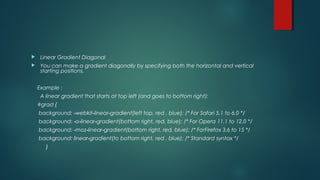  Linear Gradient Diagonal
 You can make a gradient diagonally by specifying both the horizontal and vertical
starting positions.
Example :
A linear gradient that starts at top left (and goes to bottom right):
#grad {
background: webkit linear gradient(left top, red , blue); /* For‐ ‐ ‐ Safari 5.1 to 6.0 */
background: o linear gradient(bottom right, red, blue); /* For Opera‐ ‐ ‐ 11.1 to 12.0 */
background: moz linear gradient(bottom right, red, blue); /* For‐ ‐ ‐ Firefox 3.6 to 15 */
background: linear gradient(to bottom right, red , blue); /* Standard‐ syntax */
}
 