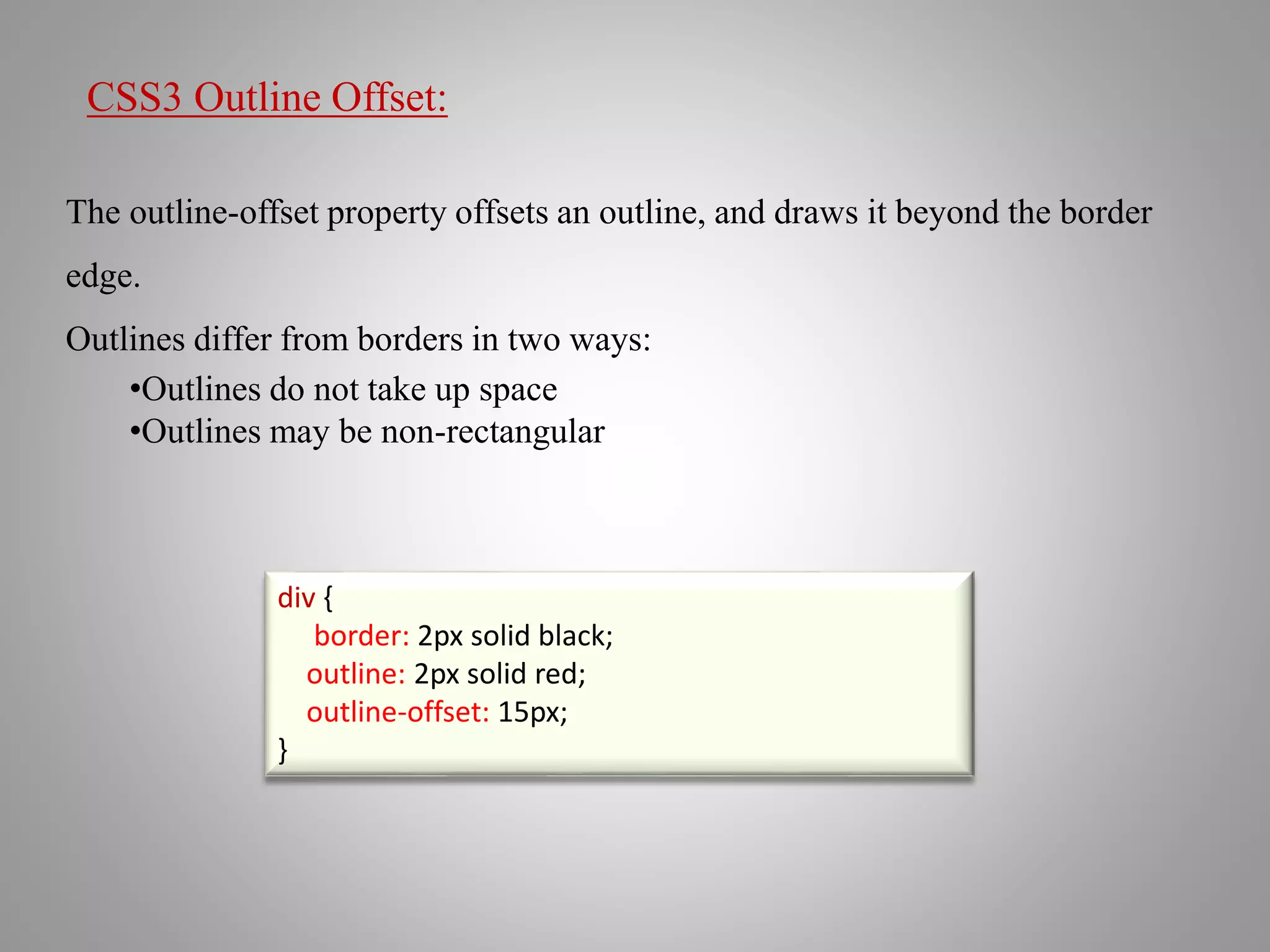 CSS3 Outline Offset:
The outline-offset property offsets an outline, and draws it beyond the border
edge.
Outlines differ from borders in two ways:
•Outlines do not take up space
•Outlines may be non-rectangular
div {
border: 2px solid black;
outline: 2px solid red;
outline-offset: 15px;
}
 
