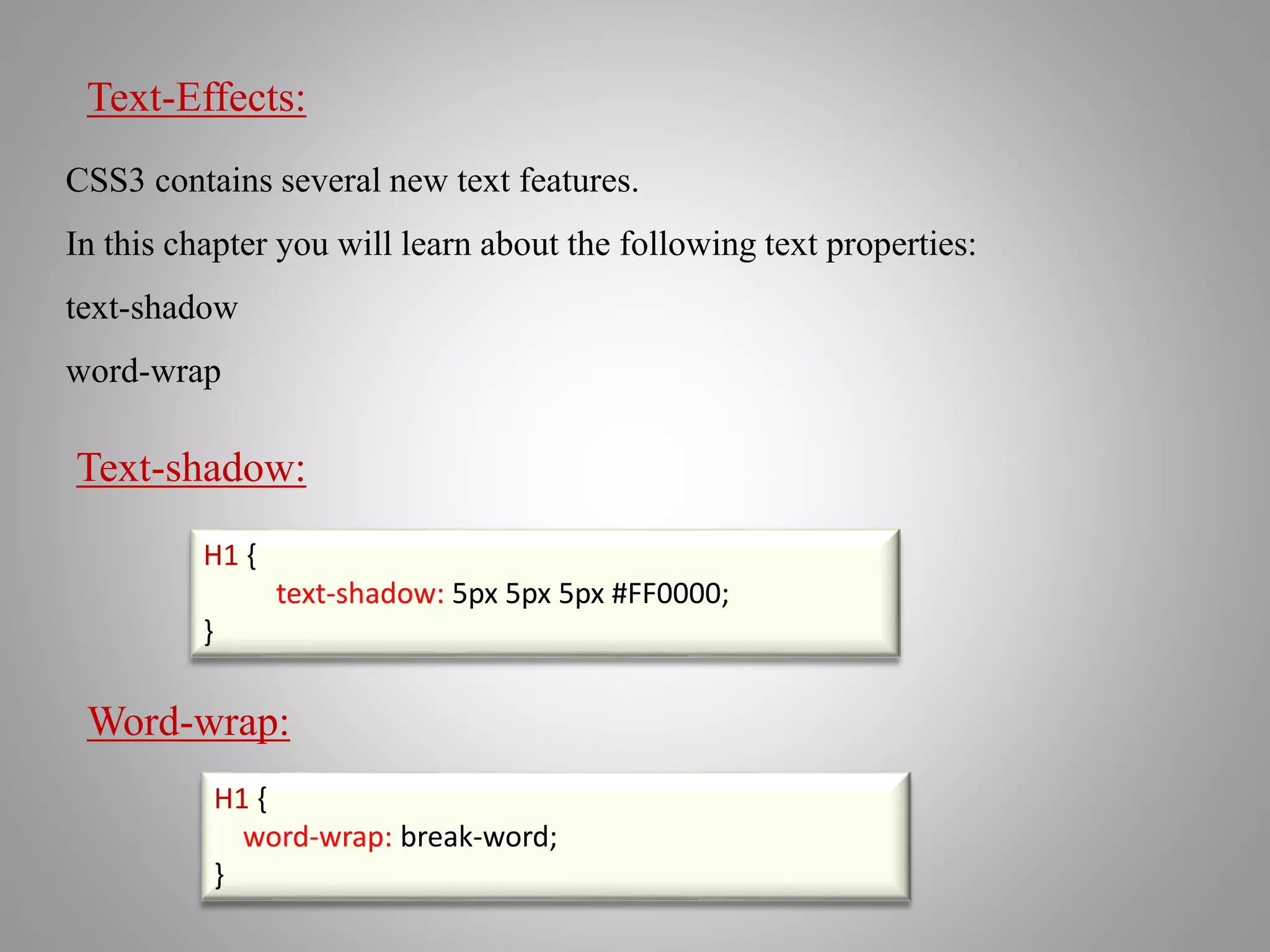 Text-Effects:
CSS3 contains several new text features.
In this chapter you will learn about the following text properties:
text-shadow
word-wrap
H1 {
text-shadow: 5px 5px 5px #FF0000;
}
Text-shadow:
Word-wrap:
H1 {
word-wrap: break-word;
}
 