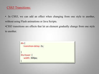 CSS3 Transitions:
• In CSS3, we can add an effect when changing from one style to another,
without using Flash animations or Java Scripts.
•CSS3 transitions are effects that let an element gradually change from one style
to another.
div {
transition-delay: 2s;
}
Div:hover {
width: 300px;
}
 