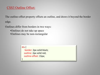 CSS3 Outline Offset:
The outline-offset property offsets an outline, and draws it beyond the border
edge.
Outlines differ from borders in two ways:
•Outlines do not take up space
•Outlines may be non-rectangular
div {
border: 2px solid black;
outline: 2px solid red;
outline-offset: 15px;
}
 