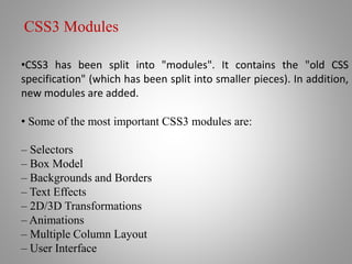 •CSS3 has been split into "modules". It contains the "old CSS
specification" (which has been split into smaller pieces). In addition,
new modules are added.
• Some of the most important CSS3 modules are:
– Selectors
– Box Model
– Backgrounds and Borders
– Text Effects
– 2D/3D Transformations
– Animations
– Multiple Column Layout
– User Interface
CSS3 Modules
 