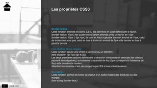 CSS & CSS311
Les propriétés CSS3
Border-radius
Cette fonction arrondit les coins. La ou les données en pixel définissent le rayon.
{border-radius: 10px;} les quatre coins seront arrondis avec un rayon de 10px
{border-radius: 10px 0 5px 4px;} le coin en haut à gauche aura un arrondi de 10px, celui
de droite n'en aura pas, celui en bas à droite un arrondi de 5px et le dernier en bas à
gauche de 4px
Text-shadow et box-shadow
Cette fonction ajoute une ombre à un texte ou un élément.
{text-shadow: 1px 1px 5px #333}
Les deux premières options définissent la direction horizontale et verticale (les valeurs
peuvent être négatives), la troisième la quantité de flou (0px correspond à l'absence de
flou) et la dernière la couleur.
Attention text-shadow n'est pas supporté par IE9 et ses prédécesseurs.
Box-sizing
Cette fonction permet de forcer la largeur d'un cadre malgré des bordures ou des
marges.
{box-sizing: border-box;}
 