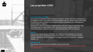 CSS & CSS312
Les propriétés CSS3
Les arrière-plans multiples
Vous avez la possibilité de placer plusieurs images en arrière-plan dans un background !
Ça allègera le code. Vous avez 9 positions possible avec top, center, bottom, left et right
en associant avec no-repeat. On retrouve les options proposées pour le background
comme repeat-x, repeat-y…
{background: url(covers/0.jpg) no-repeat top left, url(covers/1.jpg) no-repeat top right,
url(covers/2.jpg) no-repeat bottom right, url(covers/3.jpg) no-repeat bottom left,
url(mobile/logo.gif) center left repeat-x, url(mobile/logo.gif) center top repeat-y;}
Opacity
Cette fonction assez simple d'utilisation ne s'applique qu'aux éléments, il n'est pas
possible de jouer sur l'opacité d'un texte. Pour rendre un texte translucide, il faudra
changer l'opacité du bloc le contenant. Les valeurs vont de 0 (invisible) à 1 (opaque).
{opacity: .5;}
hyphens: auto;
Pour générer des césures plus travaillées qu’avec word-wrap.
Voir http://www.alsacreations.com/tuto/lire/1038-gerer-debordement-contenu-et-cesures-
css.html#hyphens
 