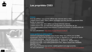 CSS & CSS315
Les propriétés CSS3
Column
Avec les préfixes, vous pourrez afficher des colonnes dans un bloc.
{-webkit-column-width: 20em;} définit une largeur pour les colonnes (ça permet d'être
flexible et responsive)
{-webkit-column-gap: 1em;} définit une marge entre les colonnes
{-webkit-column-rule: 1px solid #333;} fait apparaître une séparation de 1px
{-moz-column-count: 3;} ou {-moz-columns: 2;} permet d'imposer un nombre précis de
colonnes
Voir plus précisément : http://www.w3.org/TR/css3-multicol/
Linear-gradient et radial-gradient
Comme la précédente propriété, il vous faudra utiliser des préfixes pour qu'elles
fonctionnent. Ces fonctions a pour but de créer un dégradé sur un ligne ou en cercle.
Information importante : elles sont une option de background-image.
{background-image: -moz-linear-gradient(left top, #d60f0f 0%, #ffdd00 100%);}
{background-image: -moz-radial-gradient(50% 50%, ellipse closest-side, #53B8EB,
#B8FB97 50%);}
Pour Safari et Chrome nous aurons –webkit-gradient (voir page suivante).
Voir plus précisément : http://www.html5-css3.fr/css3/degrades-couleurs-css3-gradient
 