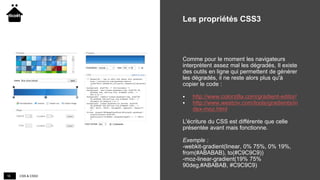 CSS & CSS316
Les propriétés CSS3
Comme pour le moment les navigateurs
interprètent assez mal les dégradés, Il existe
des outils en ligne qui permettent de générer
les dégradés, il ne reste alors plus qu'à
copier le code :
 http://www.colorzilla.com/gradient-editor/
 http://www.westciv.com/tools/gradients/in
dex-moz.html
L'écriture du CSS est différente que celle
présentée avant mais fonctionne.
Exemple :
-webkit-gradient(linear, 0% 75%, 0% 19%,
from(#ABABAB), to(#C9C9C9))
-moz-linear-gradient(19% 75%
90deg,#ABABAB, #C9C9C9)
 